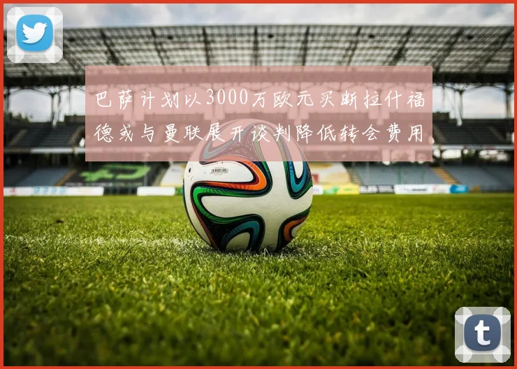 巴萨计划以3000万欧元买断拉什福德或与曼联展开谈判降低转会费用