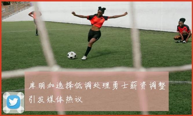 库明加选择低调处理勇士薪资调整引发媒体热议