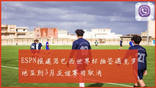 ESPN报道若巴西世界杯抽签遇克罗地亚则3月友谊赛将取消