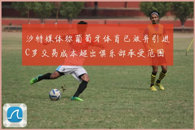沙特媒体称葡萄牙体育已放弃引进C罗交易成本超出俱乐部承受范围