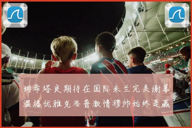 姆希塔良期待在国际米兰完美谢幕温格优雅克洛普激情穆帅始终是赢家