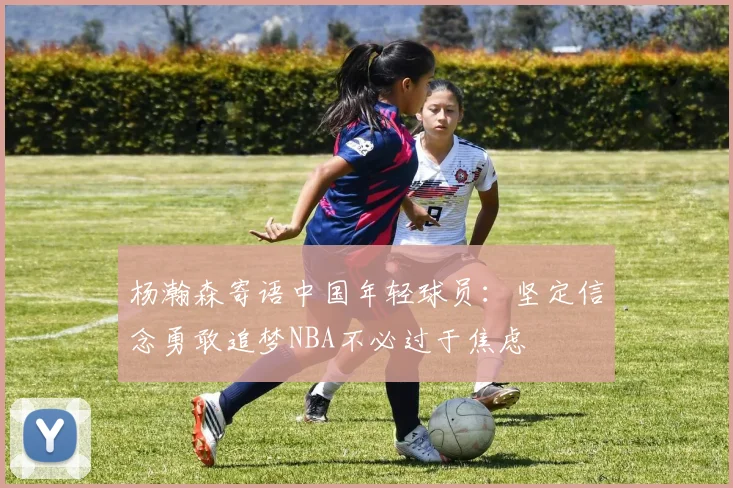 杨瀚森寄语中国年轻球员：坚定信念勇敢追梦NBA不必过于焦虑