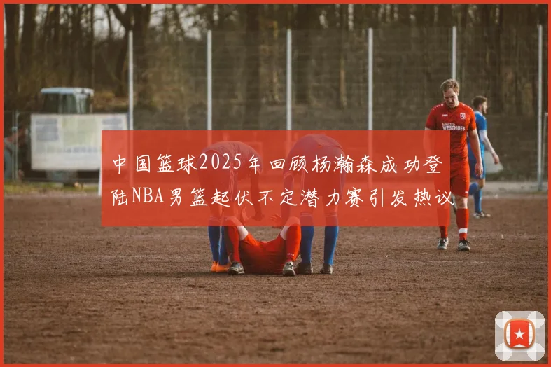 中国篮球2025年回顾杨瀚森成功登陆NBA男篮起伏不定潜力赛引发热议与争论