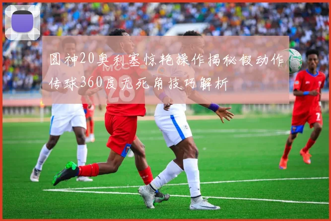 圆神20奥利塞惊艳操作揭秘假动作传球360度无死角技巧解析