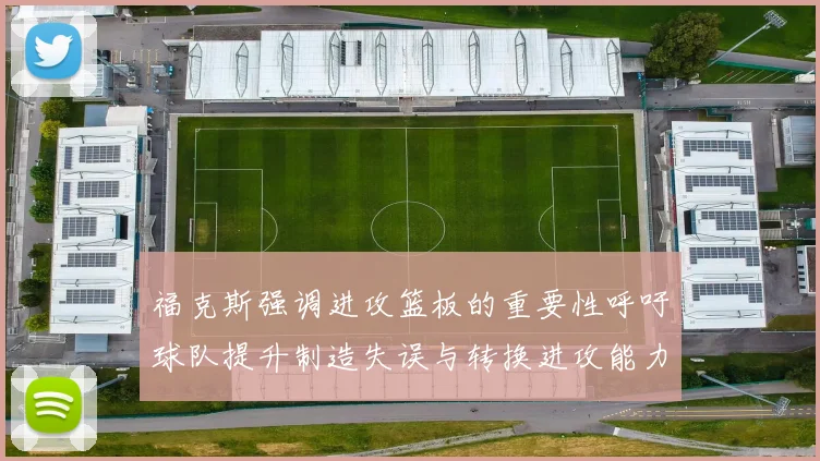 福克斯强调进攻篮板的重要性呼吁球队提升制造失误与转换进攻能力