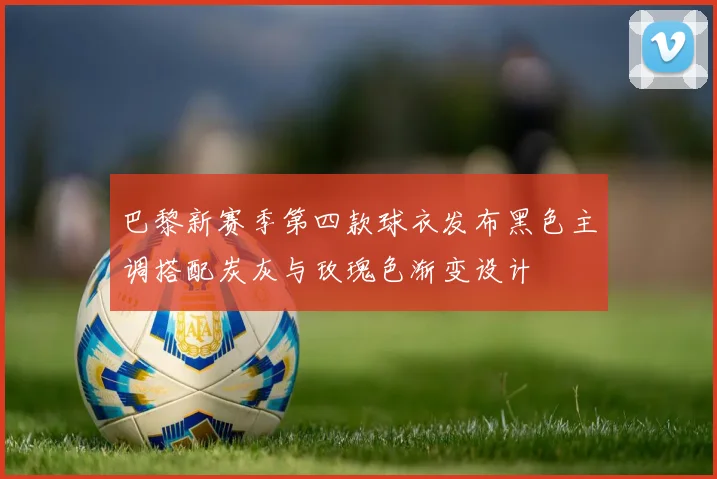巴黎新赛季第四款球衣发布黑色主调搭配炭灰与玫瑰色渐变设计