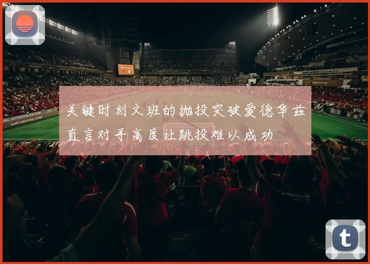 关键时刻文班的抛投突破爱德华兹直言对手高度让跳投难以成功