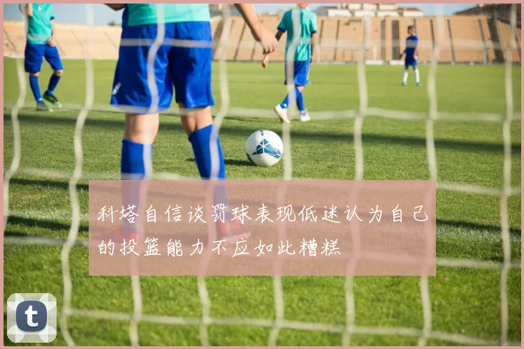 科塔自信谈罚球表现低迷认为自己的投篮能力不应如此糟糕