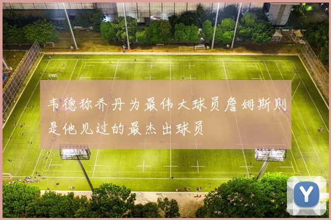 韦德称乔丹为最伟大球员詹姆斯则是他见过的最杰出球员