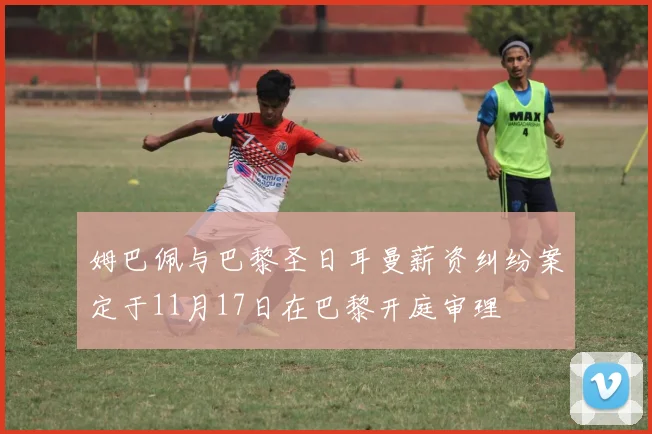 姆巴佩与巴黎圣日耳曼薪资纠纷案定于11月17日在巴黎开庭审理