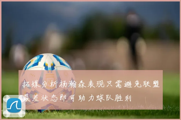 拓媒分析杨瀚森表现只需避免联盟最差状态即可助力球队胜利