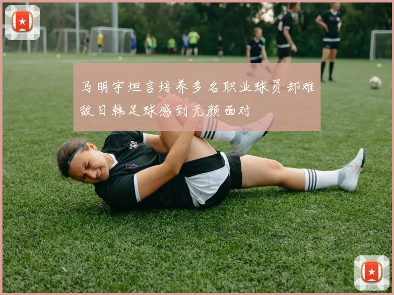 马明宇坦言培养多名职业球员却难敌日韩足球感到无颜面对