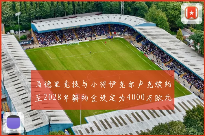 马德里竞技与小将伊克尔卢克续约至2028年解约金设定为4000万欧元