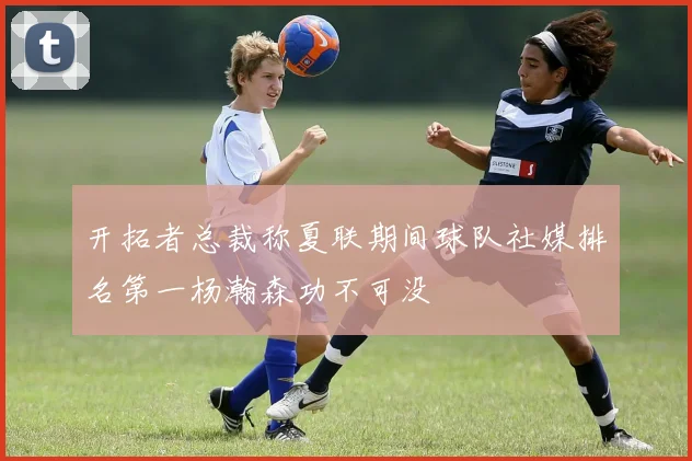 开拓者总裁称夏联期间球队社媒排名第一杨瀚森功不可没