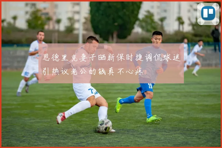 恩德里克妻子晒新保时捷调侃球迷引热议老公的钱真不心疼