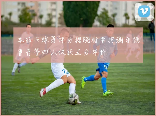本菲卡球员评分揭晓特鲁宾谢尔德鲁普等四人仅获五分评价