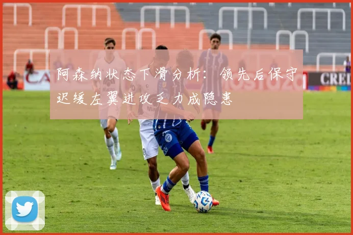 阿森纳状态下滑分析：领先后保守迟缓左翼进攻乏力成隐患