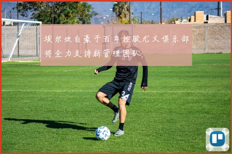 埃尔坎自豪于百年控股尤文俱乐部将全力支持新管理团队