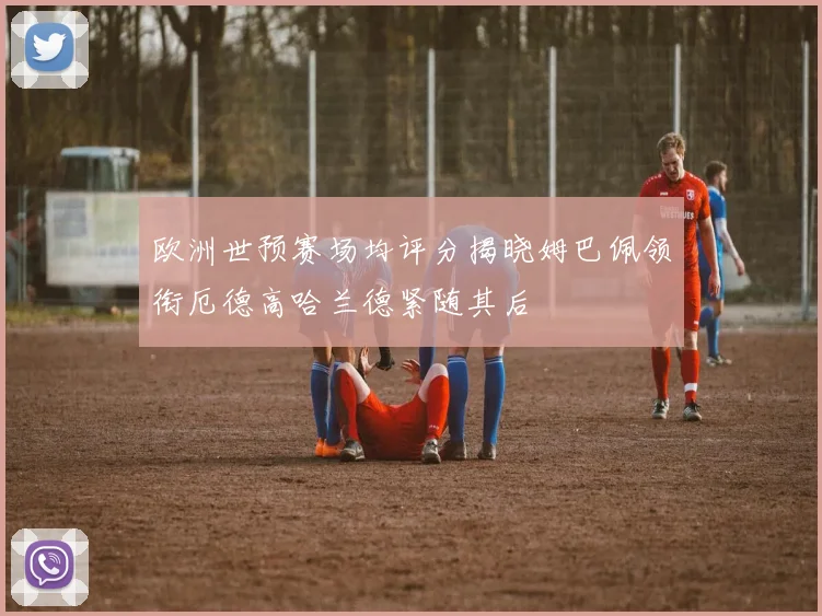 欧洲世预赛场均评分揭晓姆巴佩领衔厄德高哈兰德紧随其后