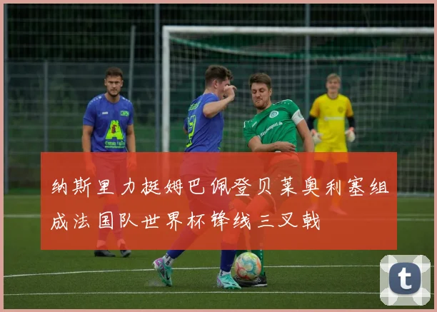 纳斯里力挺姆巴佩登贝莱奥利塞组成法国队世界杯锋线三叉戟
