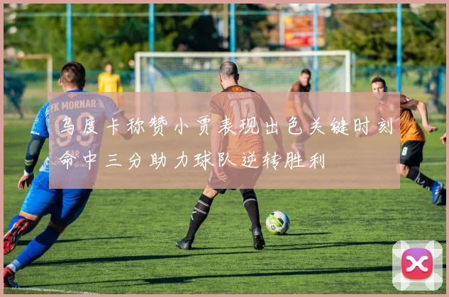 乌度卡称赞小贾表现出色关键时刻命中三分助力球队逆转胜利