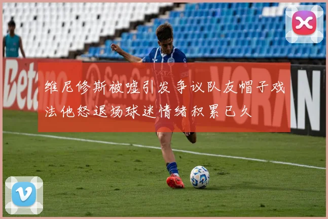 维尼修斯被嘘引发争议队友帽子戏法他怒退场球迷情绪积累已久