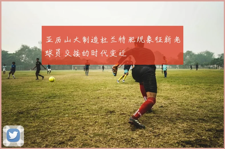亚历山大制造杜兰特犯规象征新老球员交接的时代变迁