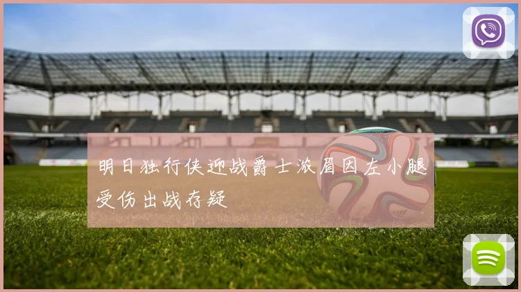 明日独行侠迎战爵士浓眉因左小腿受伤出战存疑