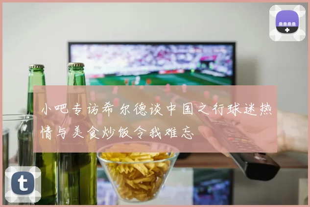 小吧专访希尔德谈中国之行球迷热情与美食炒饭令我难忘