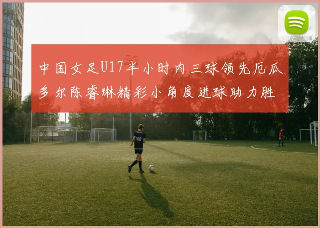 中国女足U17半小时内三球领先厄瓜多尔陈睿琳精彩小角度进球助力胜利