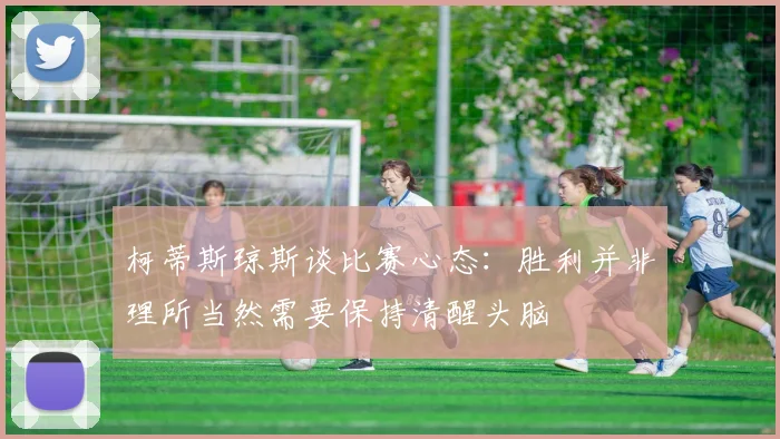 柯蒂斯琼斯谈比赛心态：胜利并非理所当然需要保持清醒头脑