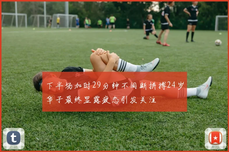 下半场加时29分钟不间断拼搏24岁华子最终显露疲态引发关注