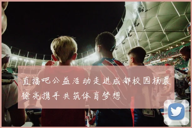 直播吧公益活动走进成都校园杨晨徐亮携手共筑体育梦想