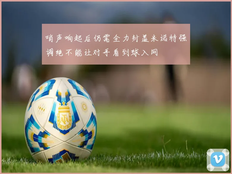 哨声响起后仍需全力封盖米诺特强调绝不能让对手看到球入网