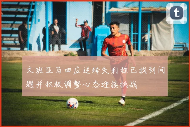 文班亚马回应逆转失利称已找到问题并积极调整心态迎接挑战