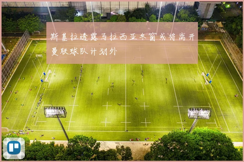 斯基拉透露马拉西亚冬窗或将离开曼联球队计划外