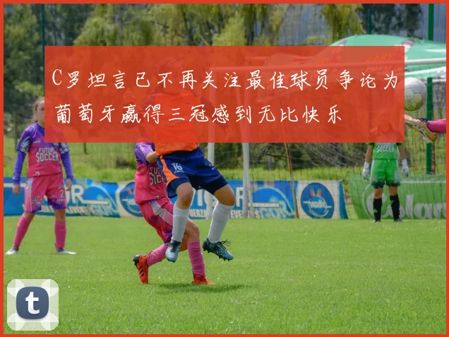 C罗坦言已不再关注最佳球员争论为葡萄牙赢得三冠感到无比快乐