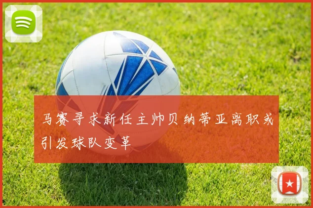 马赛寻求新任主帅贝纳蒂亚离职或引发球队变革