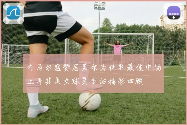 内马尔盛赞居莱尔为世界最佳中场土耳其美女球员专访精彩回顾