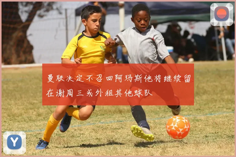 曼联决定不召回阿玛斯他将继续留在谢周三或外租其他球队