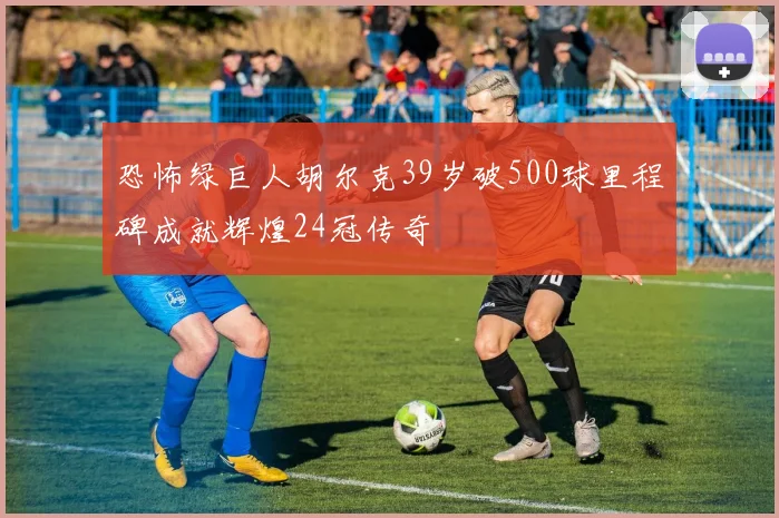 恐怖绿巨人胡尔克39岁破500球里程碑成就辉煌24冠传奇